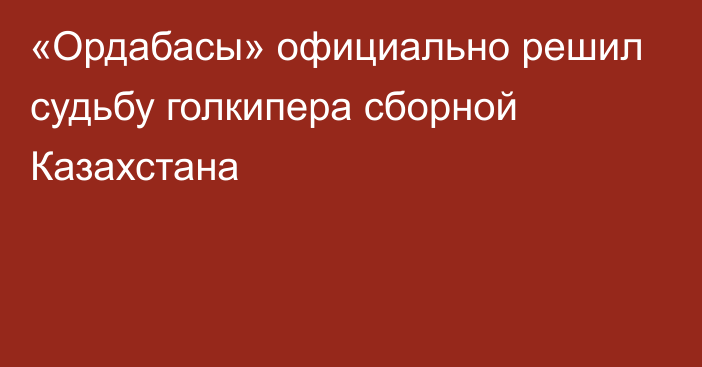 «Ордабасы» официально решил судьбу голкипера сборной Казахстана