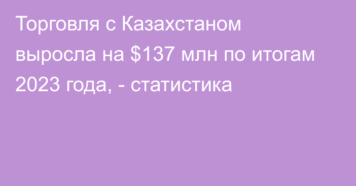 Торговля с Казахстаном выросла на $137 млн по итогам 2023 года, - статистика