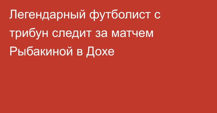 Легендарный футболист с трибун следит за матчем Рыбакиной в Дохе