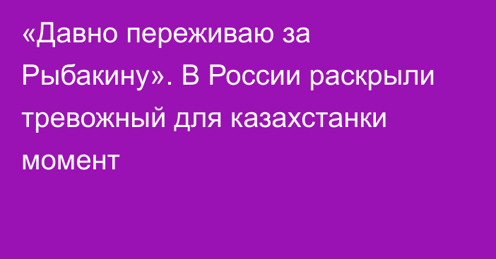 «Давно переживаю за Рыбакину». В России раскрыли тревожный для казахстанки момент