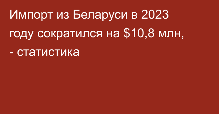 Импорт из Беларуси в 2023 году сократился на $10,8 млн, - статистика