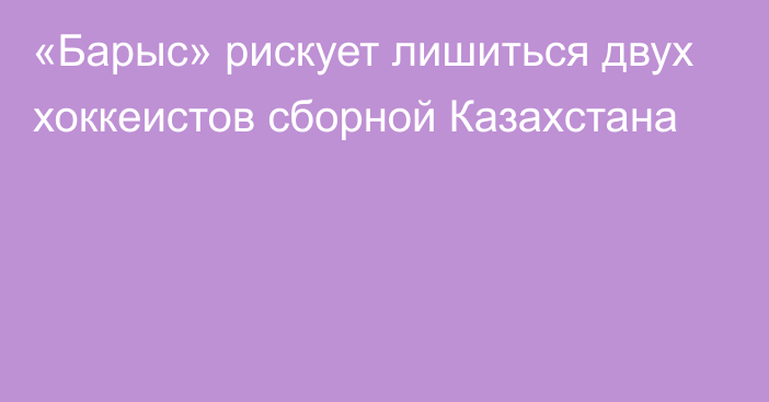 «Барыс» рискует лишиться двух хоккеистов сборной Казахстана