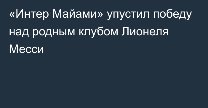 «Интер Майами» упустил победу над родным клубом Лионеля Месси