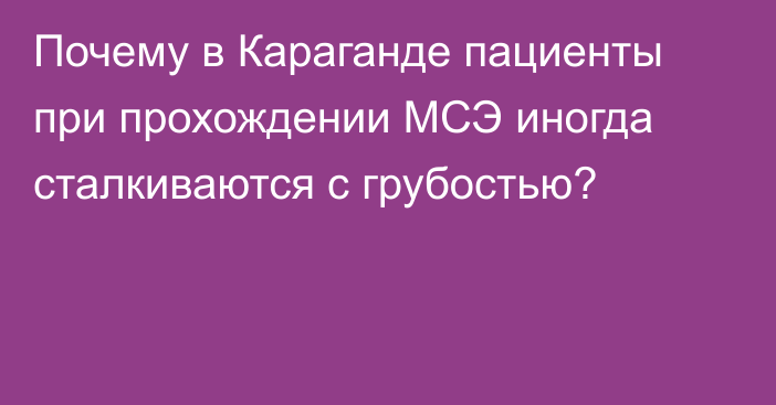 Почему в Караганде пациенты при прохождении МСЭ иногда сталкиваются с грубостью?