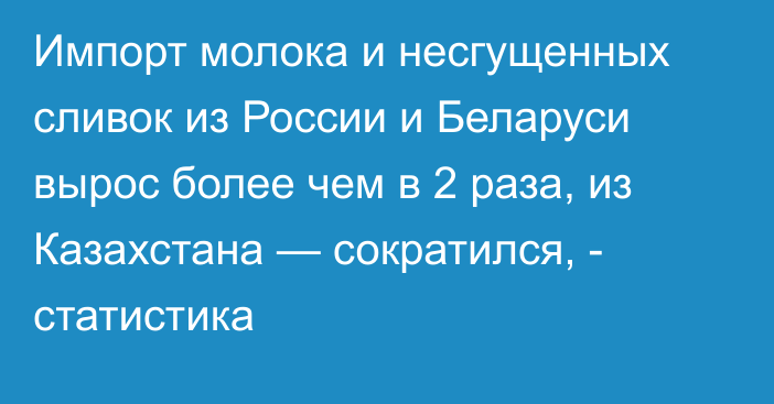 Импорт молока и несгущенных сливок из России и Беларуси вырос более чем в 2 раза, из Казахстана — сократился, - статистика