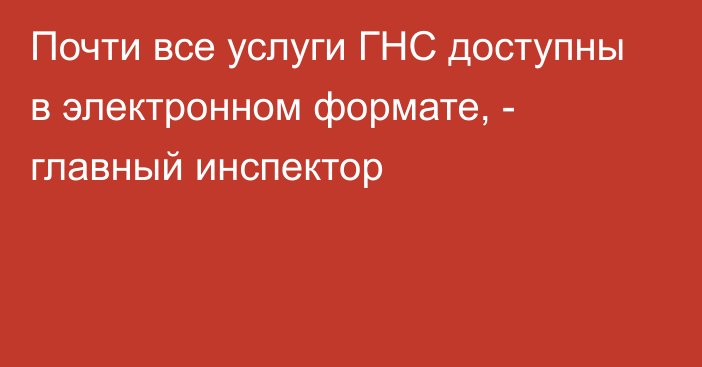 Почти все услуги ГНС доступны в электронном формате, - главный инспектор