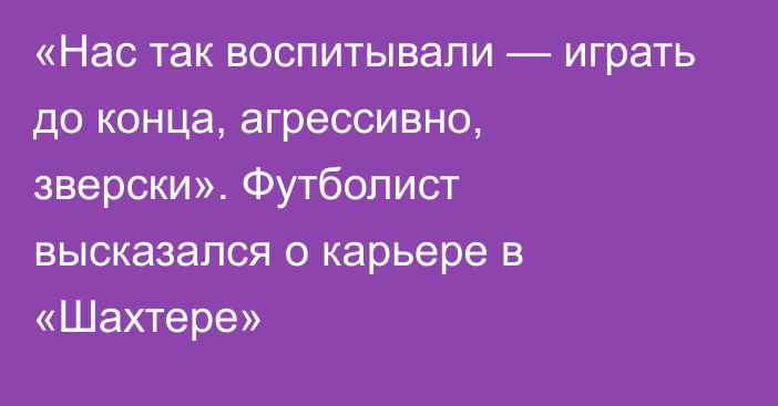 «Нас так воспитывали — играть до конца, агрессивно, зверски». Футболист высказался о карьере в «Шахтере»