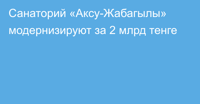 Санаторий «Аксу-Жабагылы» модернизируют за 2 млрд тенге