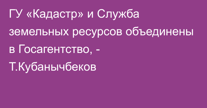 ГУ «Кадастр» и Служба земельных ресурсов объединены в Госагентство, - Т.Кубанычбеков