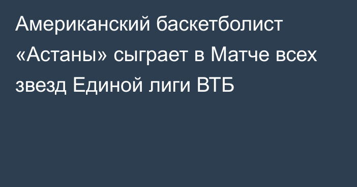 Американский баскетболист «Астаны» сыграет в Матче всех звезд Единой лиги ВТБ