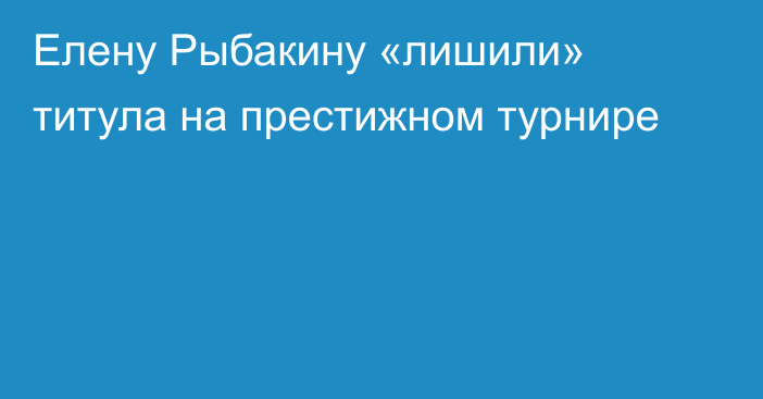 Елену Рыбакину «лишили» титула на престижном турнире