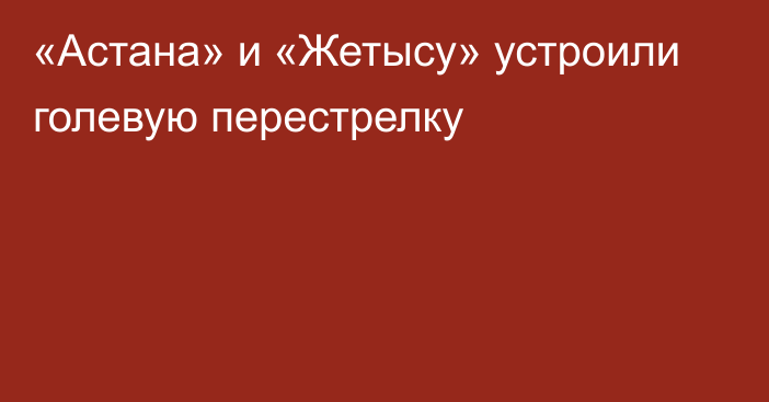 «Астана» и «Жетысу» устроили голевую перестрелку