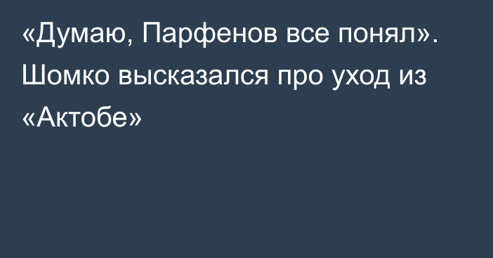 «Думаю, Парфенов все понял». Шомко высказался про уход из «Актобе»