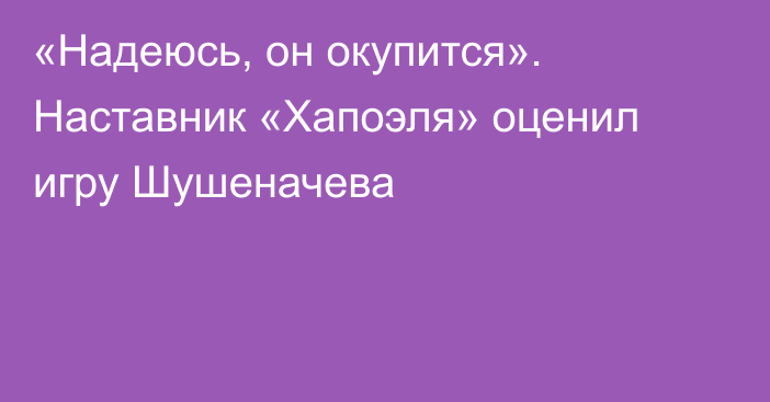 «Надеюсь, он окупится». Наставник «Хапоэля» оценил игру Шушеначева