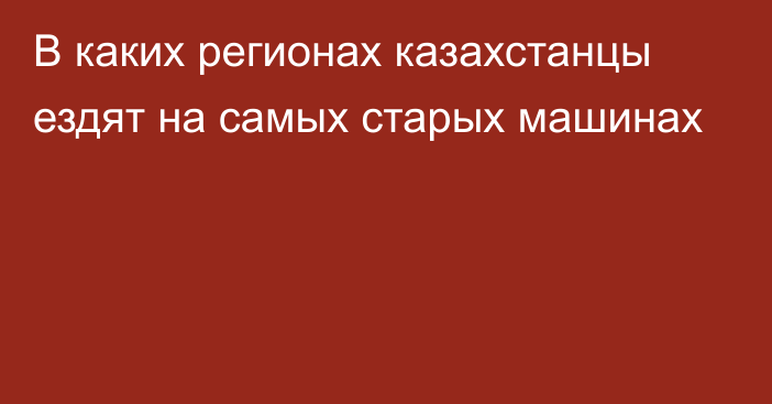 В каких регионах казахстанцы ездят на самых старых машинах