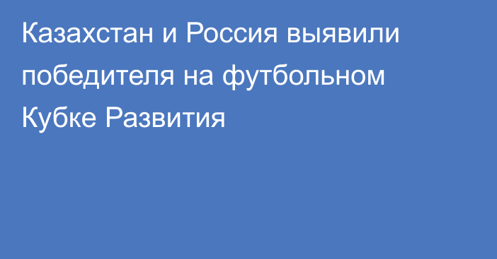 Казахстан и Россия выявили победителя на футбольном Кубке Развития