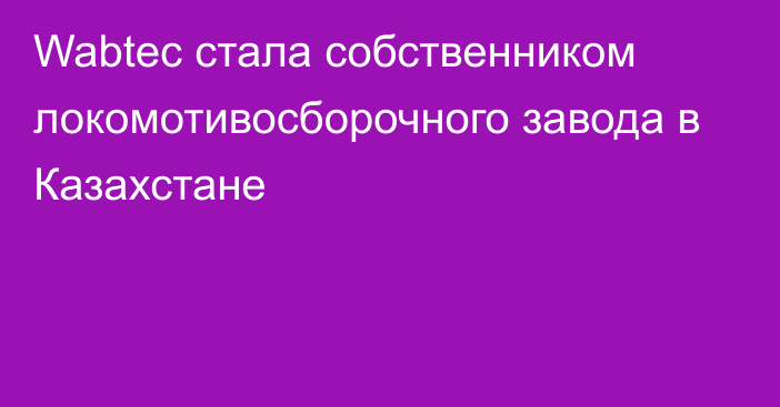 Wabtec стала собственником локомотивосборочного завода в Казахстане