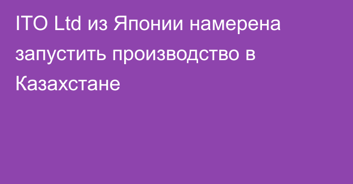 ІTO Ltd из Японии намерена запустить производство в Казахстане