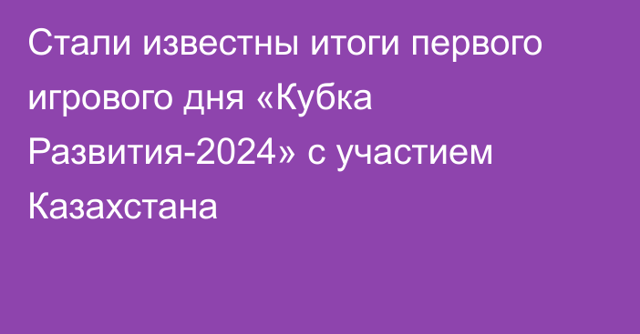 Стали известны итоги первого игрового дня «Кубка Развития-2024» с участием Казахстана