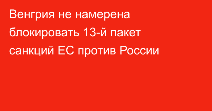 Венгрия не намерена блокировать 13-й пакет санкций ЕС против России