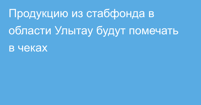 Продукцию из стабфонда в области Улытау будут помечать в чеках