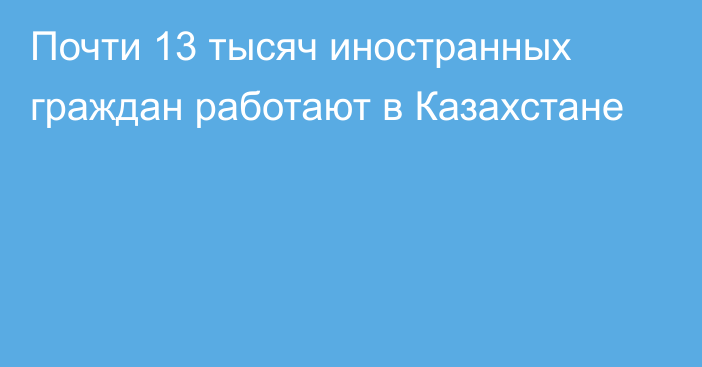 Почти 13 тысяч иностранных граждан работают в Казахстане