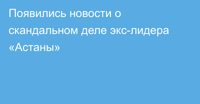 Появились новости о скандальном деле экс-лидера «Астаны»