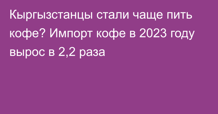 Кыргызстанцы стали чаще пить кофе? Импорт кофе в 2023 году вырос в 2,2 раза