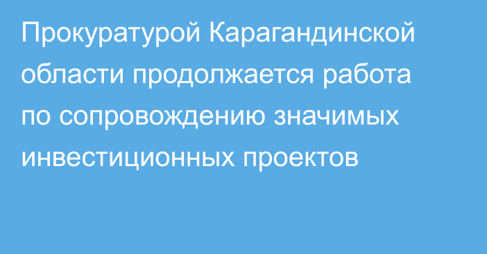 Прокуратурой Карагандинской области продолжается работа по сопровождению значимых инвестиционных проектов