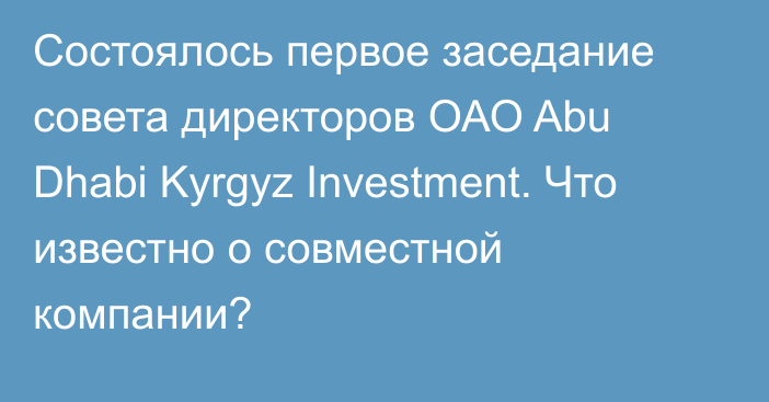 Состоялось первое заседание совета директоров ОАО Abu Dhabi Kyrgyz Investment. Что известно о совместной компании?