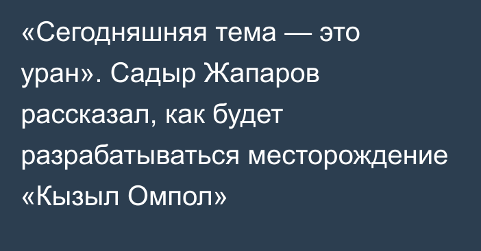 «Сегодняшняя тема — это уран». Садыр Жапаров рассказал, как будет разрабатываться месторождение «Кызыл Омпол»