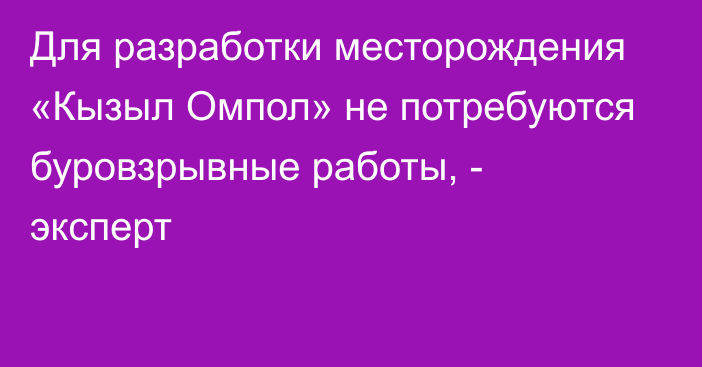 Для разработки месторождения «Кызыл Омпол» не потребуются буровзрывные работы, - эксперт