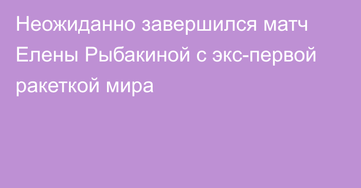 Неожиданно завершился матч Елены Рыбакиной с экс-первой ракеткой мира