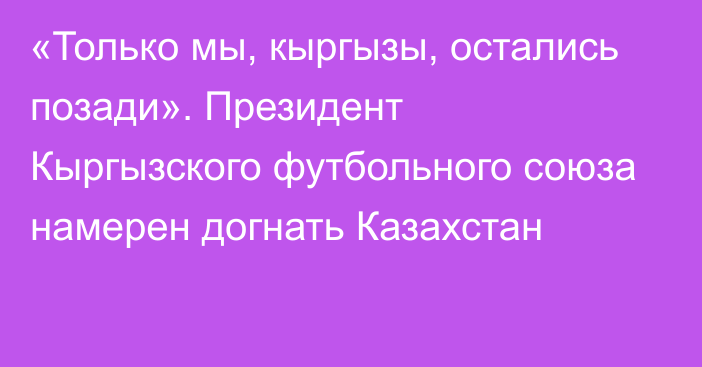 «Только мы, кыргызы, остались позади». Президент Кыргызского футбольного союза намерен догнать Казахстан