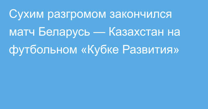 Сухим разгромом закончился матч Беларусь — Казахстан на футбольном «Кубке Развития»