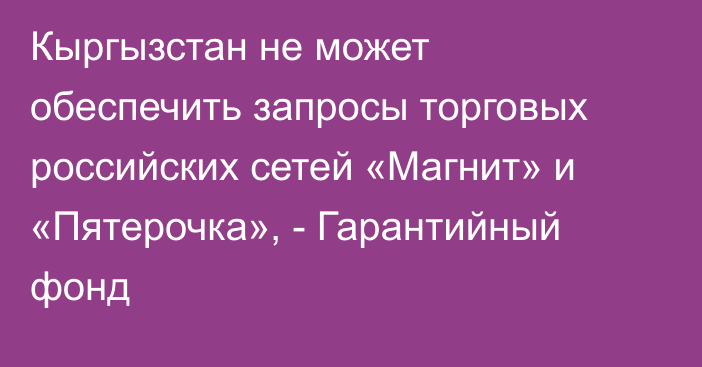 Кыргызстан не может обеспечить запросы торговых российских сетей «Магнит» и «Пятерочка», - Гарантийный фонд