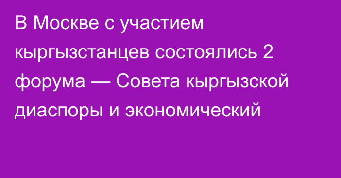 В Москве с участием кыргызстанцев состоялись 2 форума — Совета кыргызской диаспоры и экономический