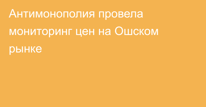 Антимонополия провела мониторинг цен на Ошском рынке