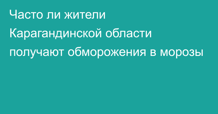 Часто ли жители Карагандинской области получают обморожения в морозы