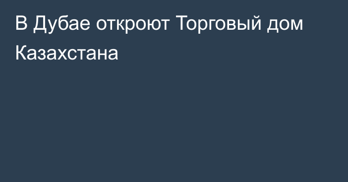 В Дубае откроют Торговый дом Казахстана