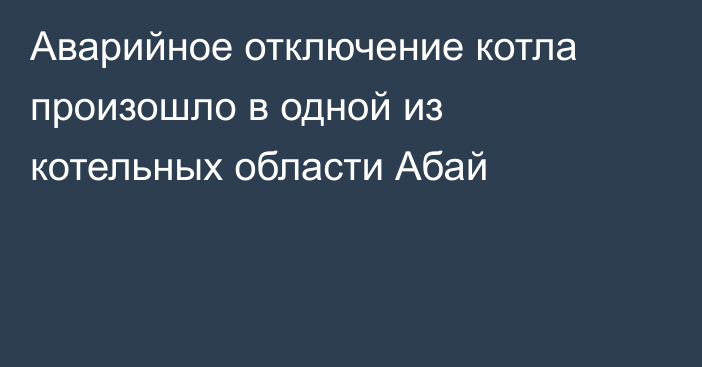 Аварийное отключение котла произошло в одной из котельных области Абай