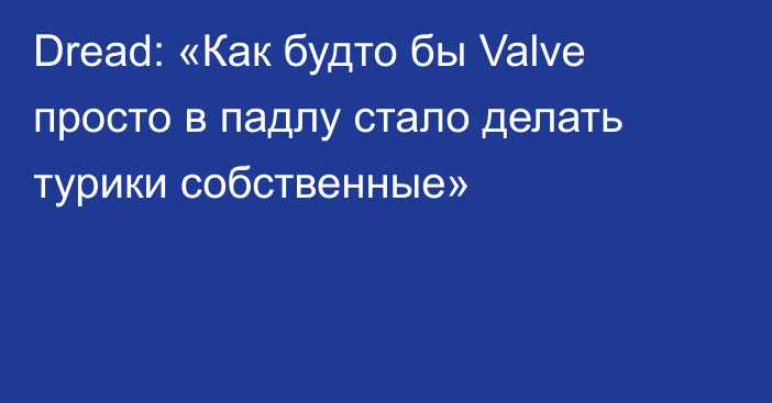 Dread: «Как будто бы Valve просто в падлу стало делать турики собственные»