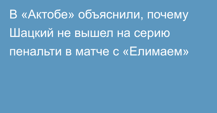 В «Актобе» объяснили, почему Шацкий не вышел на серию пенальти в матче с «Елимаем»