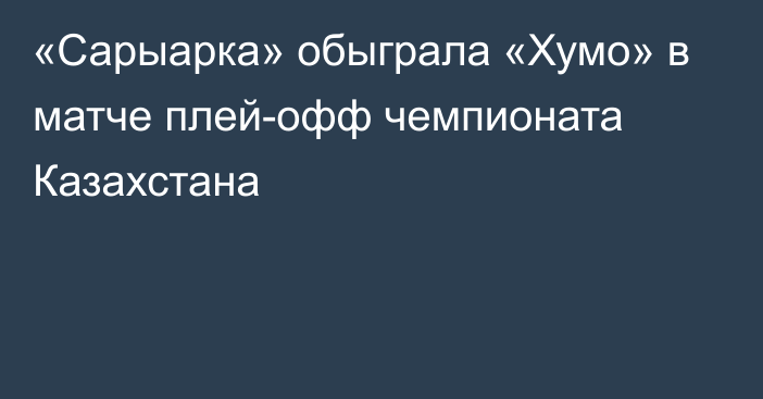 «Сарыарка» обыграла «Хумо» в матче плей-офф чемпионата Казахстана