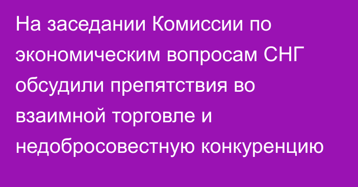 На заседании Комиссии по экономическим вопросам СНГ обсудили препятствия во взаимной торговле и недобросовестную конкуренцию