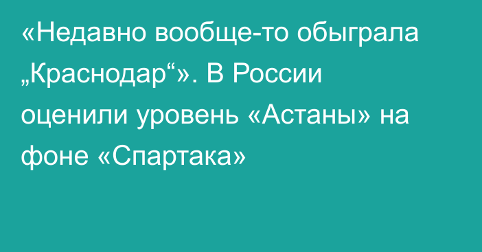 «Недавно вообще-то обыграла „Краснодар“». В России оценили уровень «Астаны» на фоне «Спартака»