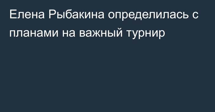 Елена Рыбакина определилась с планами на важный турнир