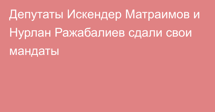 Депутаты Искендер Матраимов и Нурлан Ражабалиев сдали свои мандаты