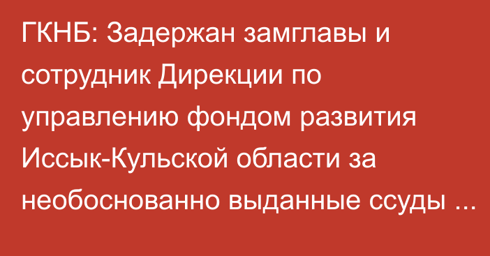 ГКНБ: Задержан замглавы и сотрудник  Дирекции по управлению фондом развития Иссык-Кульской области за необоснованно выданные ссуды на 31,5 млн сомов