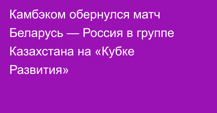 Камбэком обернулся матч Беларусь — Россия в группе Казахстана на «Кубке Развития»